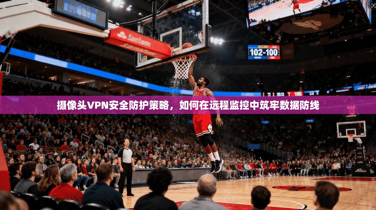 摄像头VPN安全防护策略,如何在远程监控中筑牢数据防线