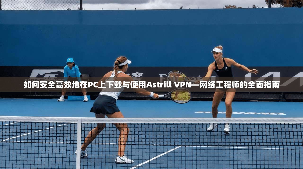 如何安全高效地在PC上下载与使用Astrill VPN—网络工程师的全面指南