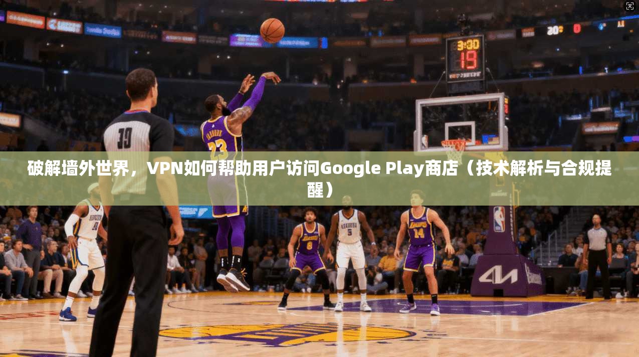 破解墙外世界，VPN如何帮助用户访问Google Play商店（技术解析与合规提醒）