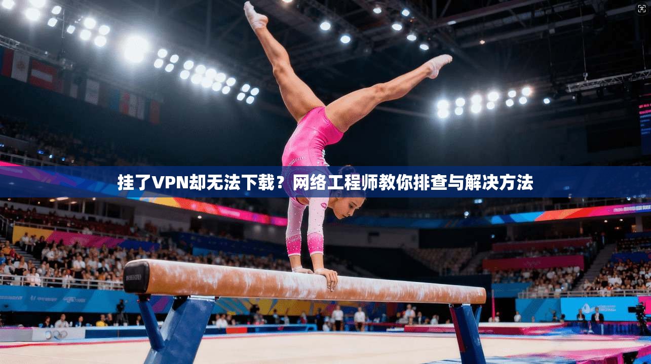 挂了VPN却无法下载？网络工程师教你排查与解决方法