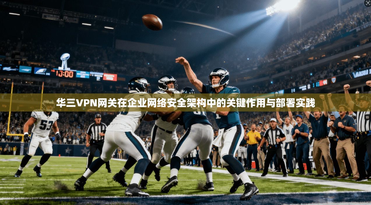华三VPN网关在企业网络安全架构中的关键作用与部署实践