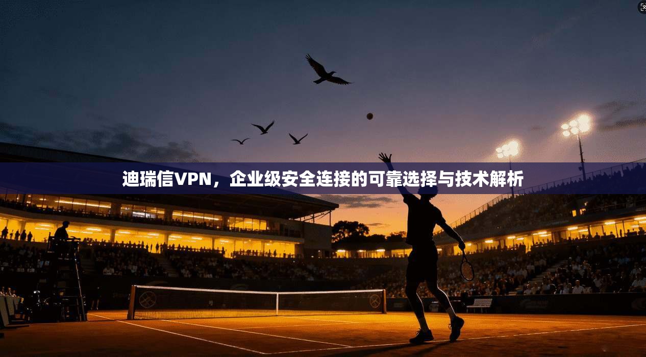 迪瑞信VPN，企业级安全连接的可靠选择与技术解析