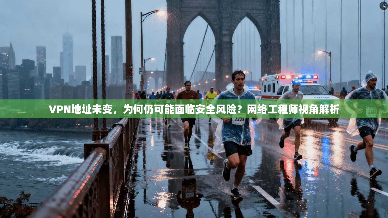 VPN地址未变,为何仍可能面临安全风险?网络工程师视角解析