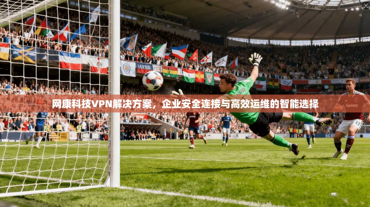 网康科技VPN解决方案，企业安全连接与高效运维的智能选择