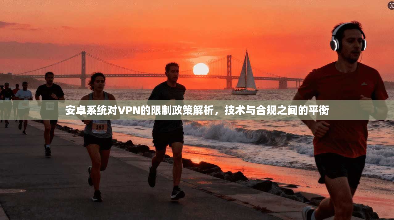安卓系统对VPN的限制政策解析,技术与合规之间的平衡