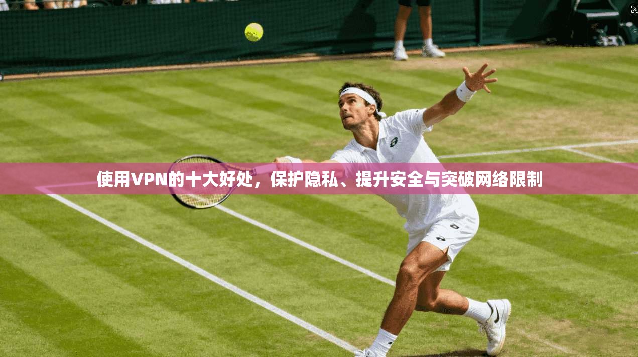 使用VPN的十大好处，保护隐私、提升安全与突破网络限制