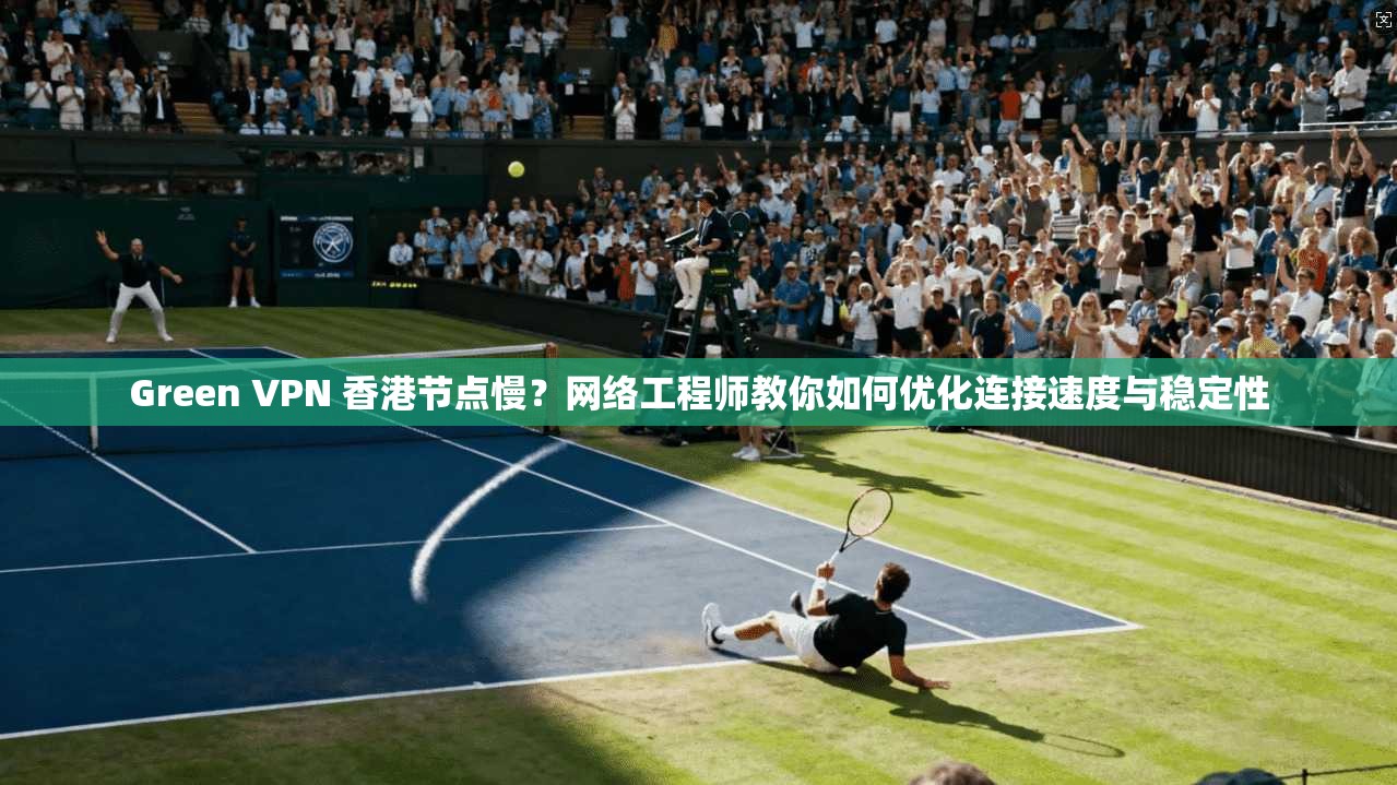 Green VPN 香港节点慢？网络工程师教你如何优化连接速度与稳定性