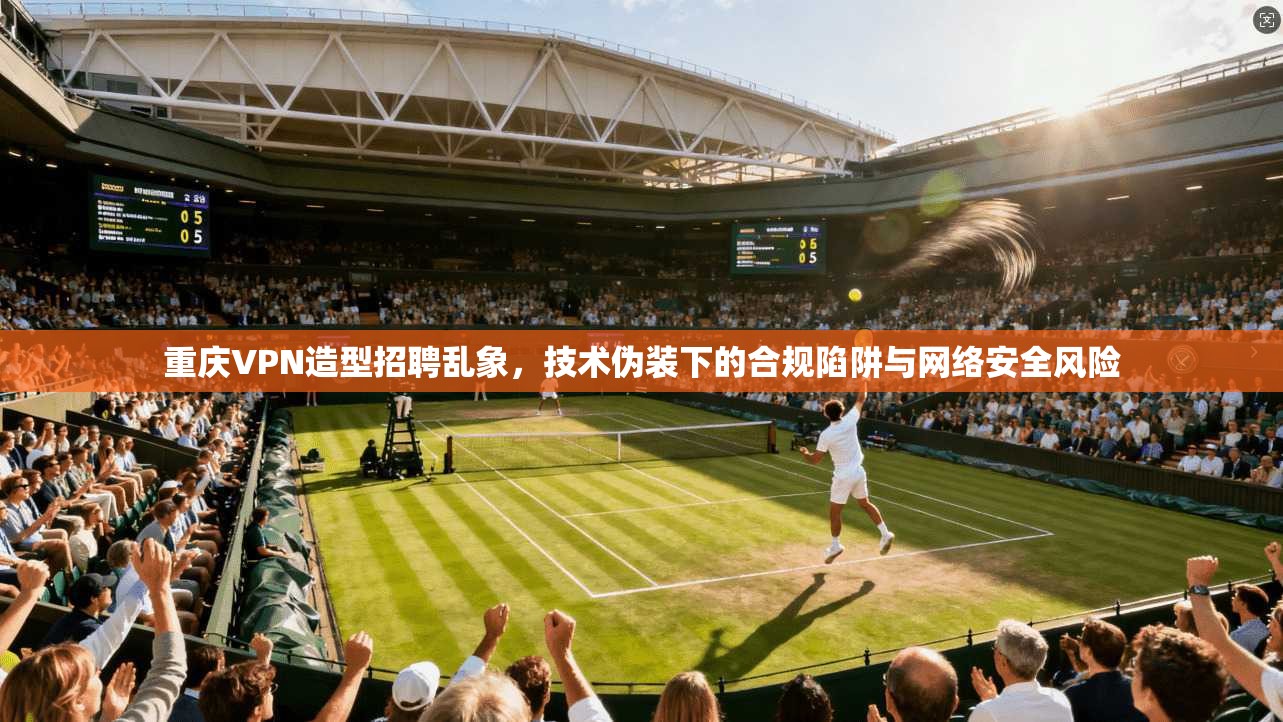 重庆VPN造型招聘乱象,技术伪装下的合规陷阱与网络安全风险