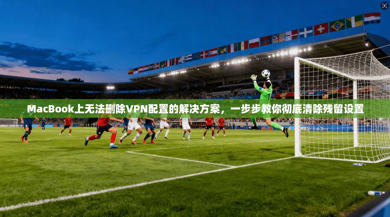 MacBook上无法删除VPN配置的解决方案，一步步教你彻底清除残留设置