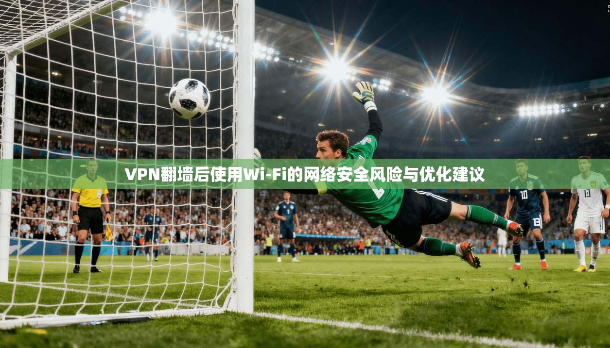 VPN翻墙后使用Wi-Fi的网络安全风险与优化建议