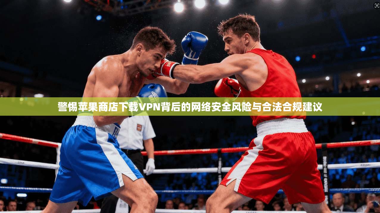 警惕苹果商店下载VPN背后的网络安全风险与合法合规建议