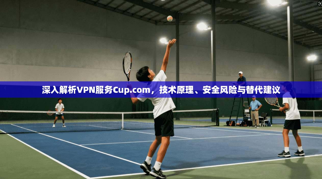 深入解析VPN服务Cup.com,技术原理、安全风险与替代建议