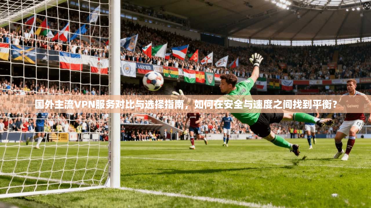 国外主流VPN服务对比与选择指南,如何在安全与速度之间找到平衡?