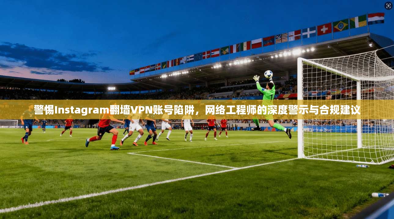 警惕Instagram翻墙VPN账号陷阱，网络工程师的深度警示与合规建议