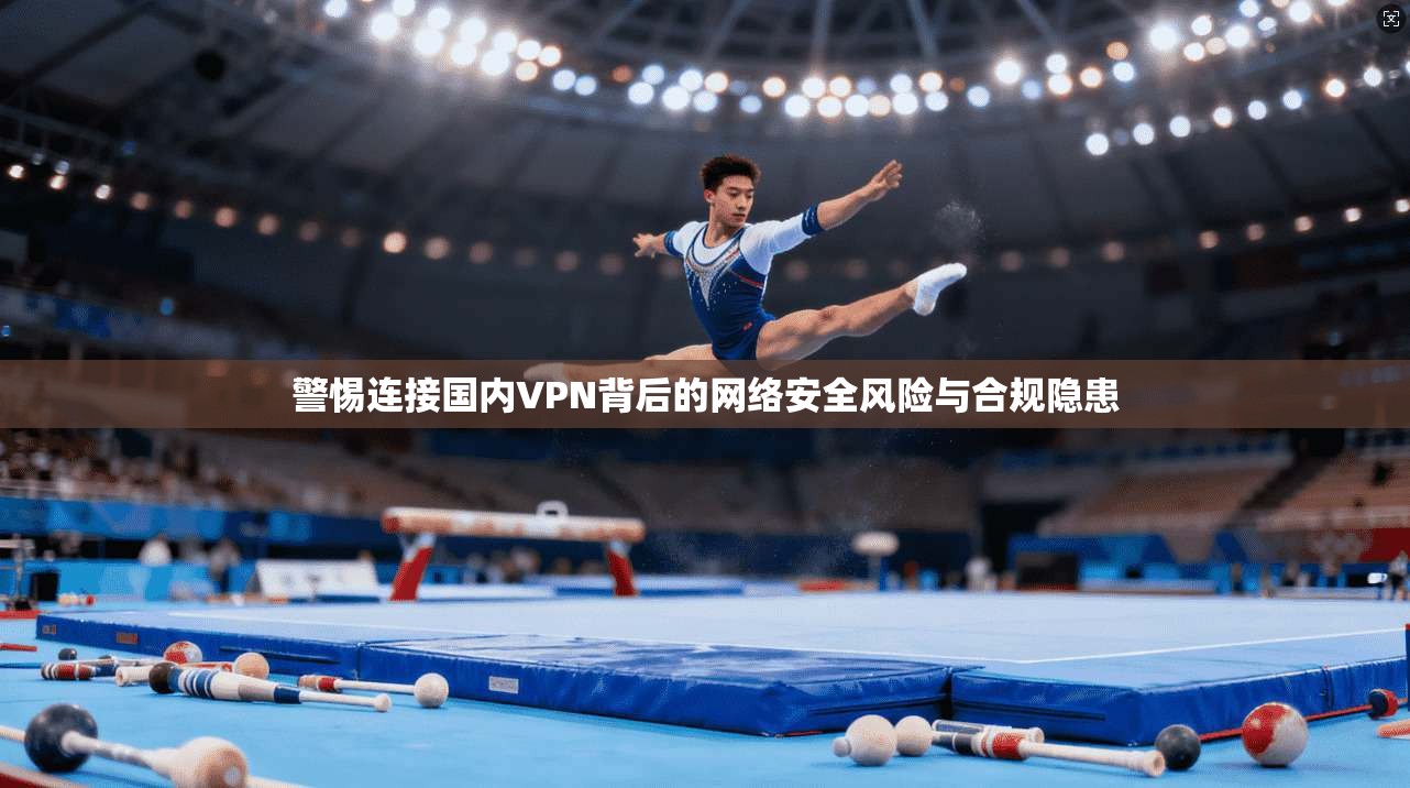 警惕连接国内VPN背后的网络安全风险与合规隐患