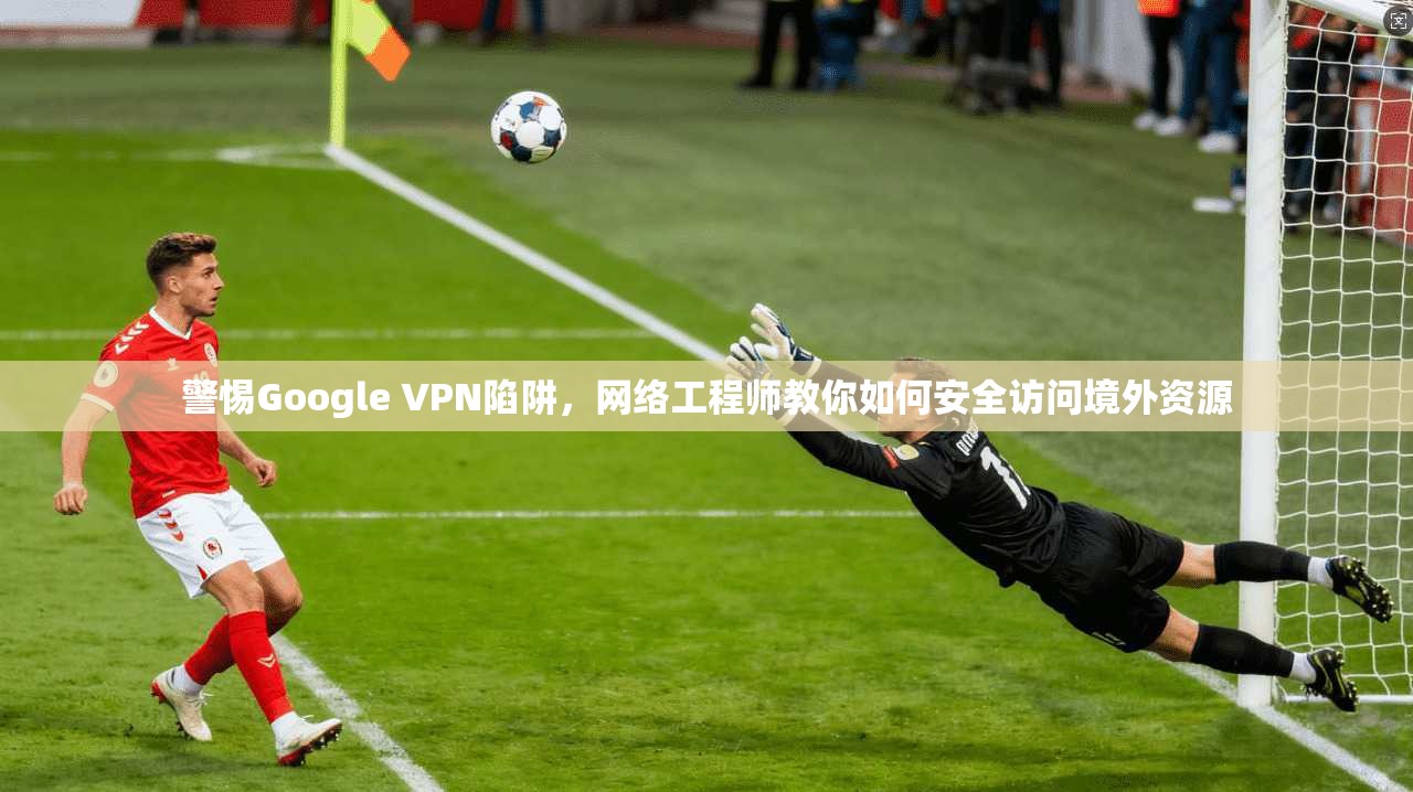 警惕Google VPN陷阱，网络工程师教你如何安全访问境外资源