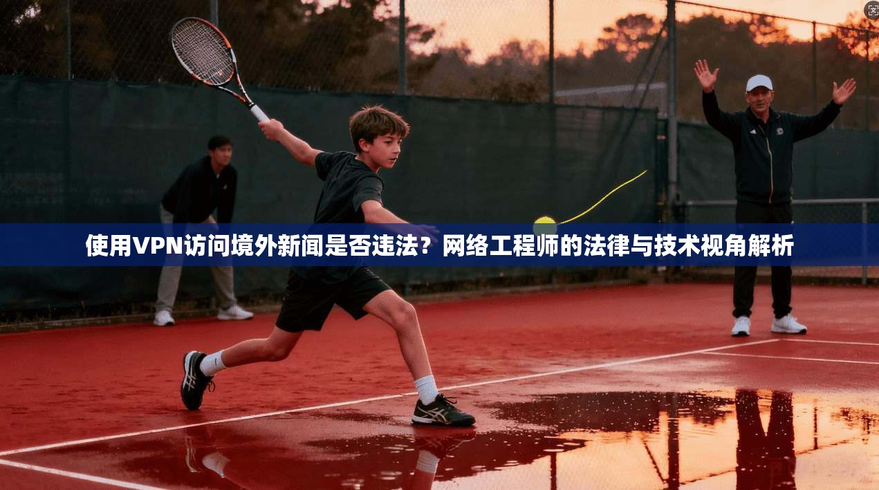 使用VPN访问境外新闻是否违法？网络工程师的法律与技术视角解析