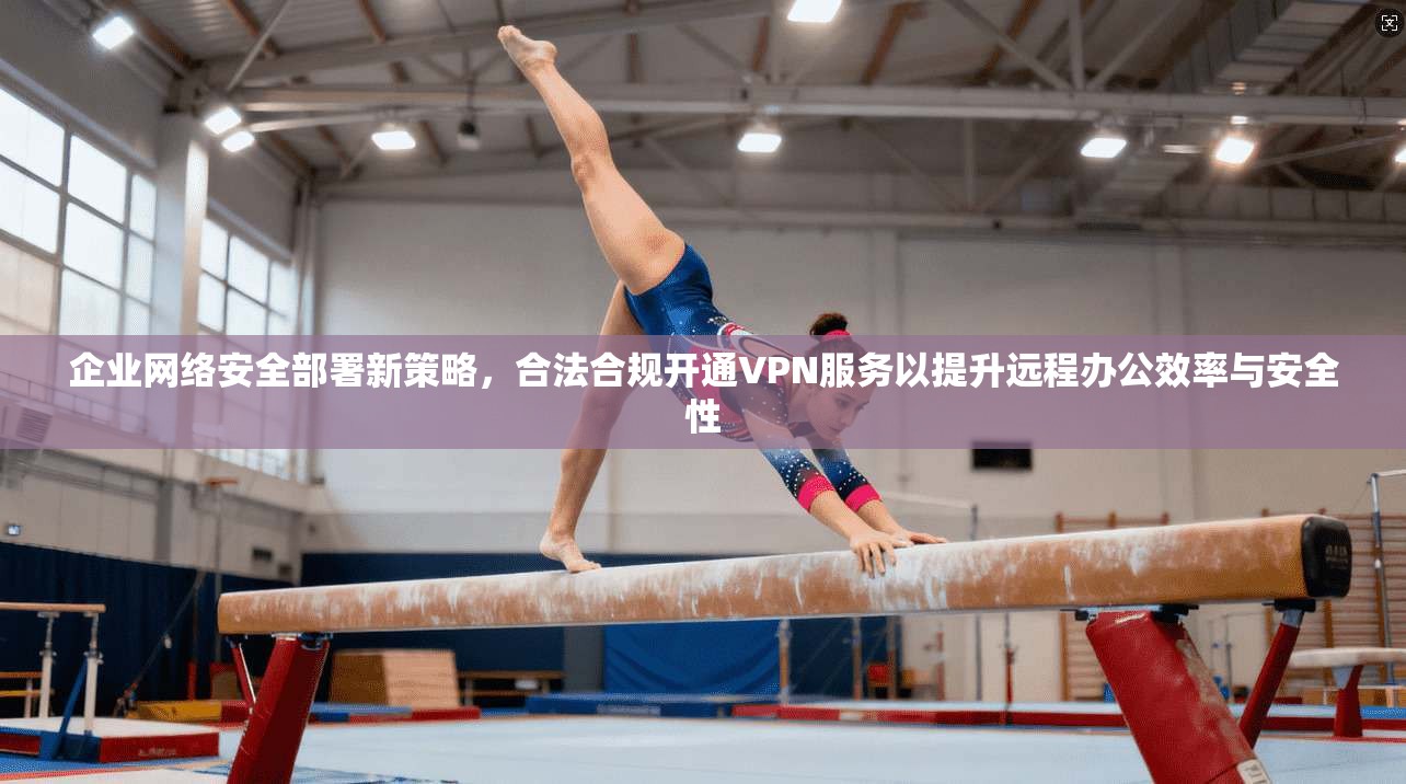 企业网络安全部署新策略，合法合规开通VPN服务以提升远程办公效率与安全性
