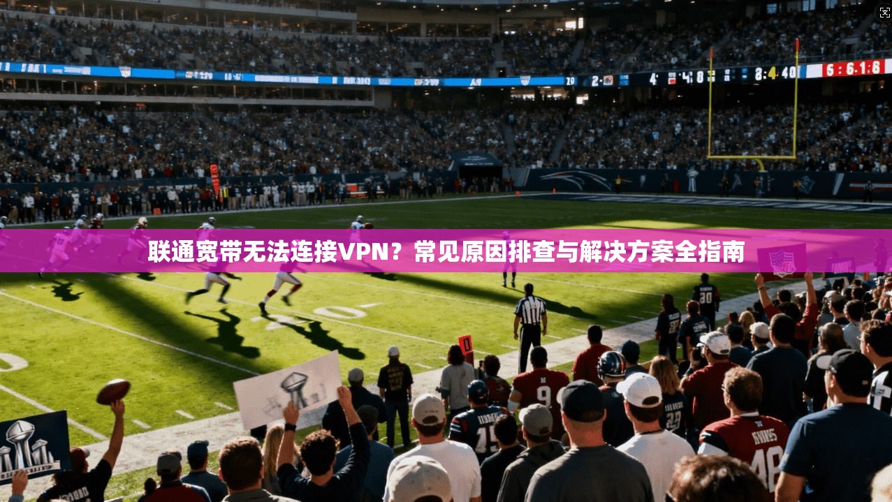 联通宽带无法连接VPN？常见原因排查与解决方案全指南
