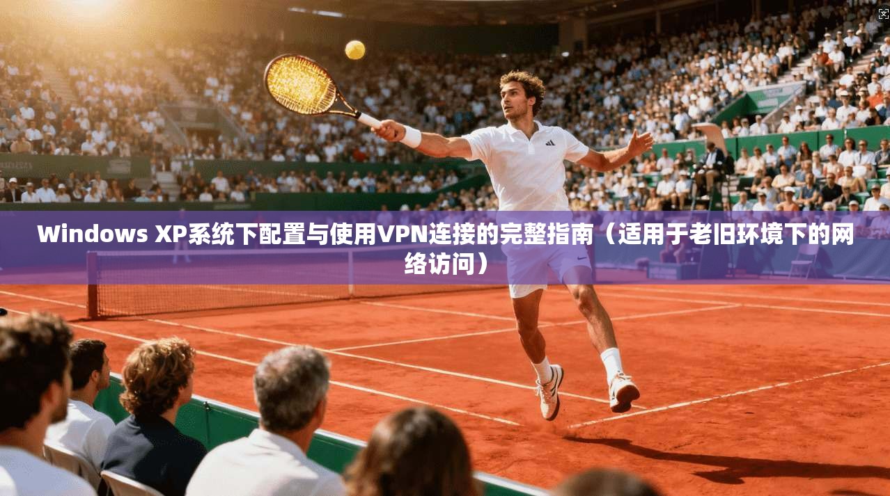 Windows XP系统下配置与使用VPN连接的完整指南（适用于老旧环境下的网络访问）