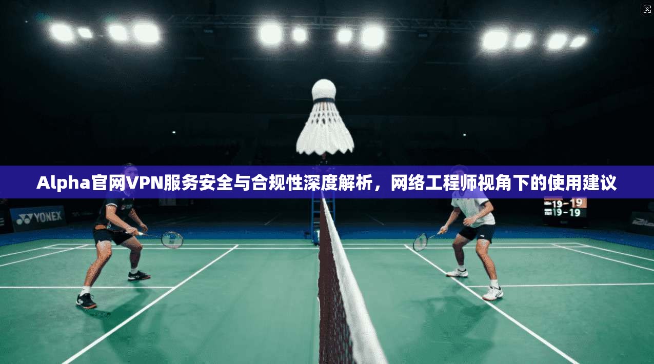 Alpha官网VPN服务安全与合规性深度解析，网络工程师视角下的使用建议