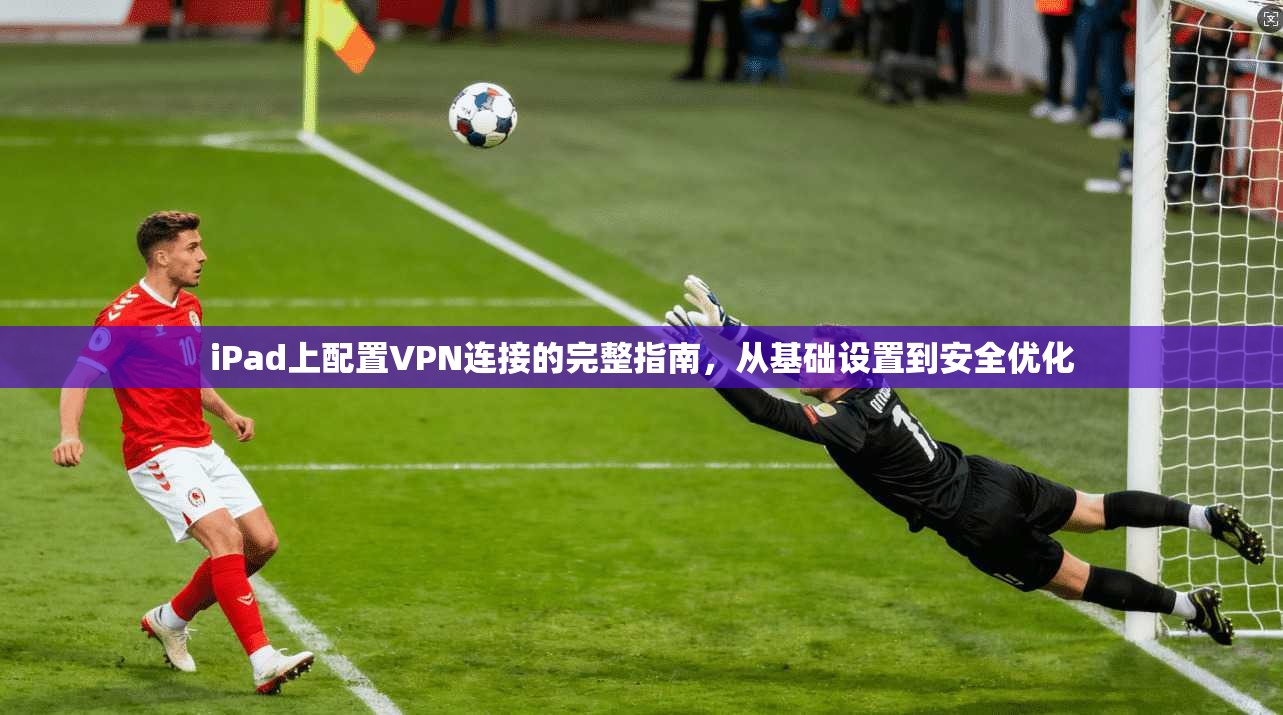 iPad上配置VPN连接的完整指南，从基础设置到安全优化