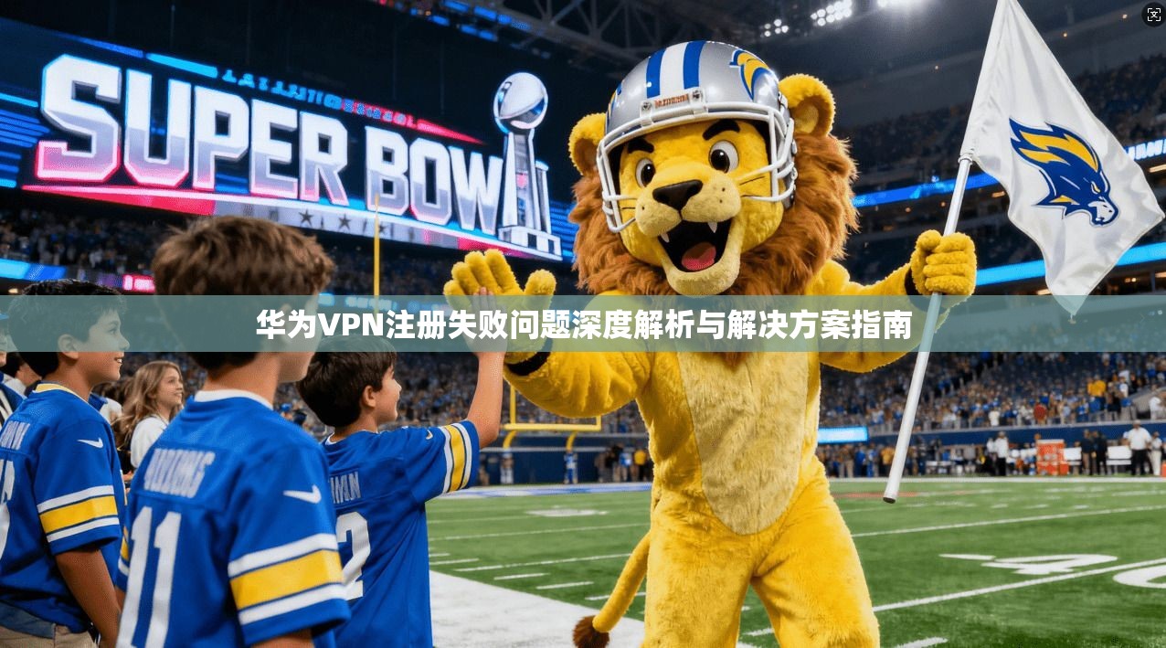 华为VPN注册失败问题深度解析与解决方案指南