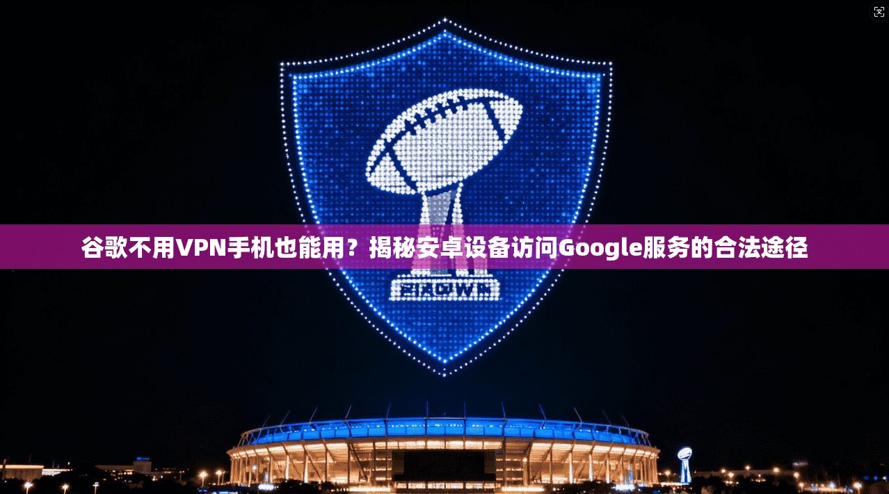 谷歌不用VPN手机也能用？揭秘安卓设备访问Google服务的合法途径