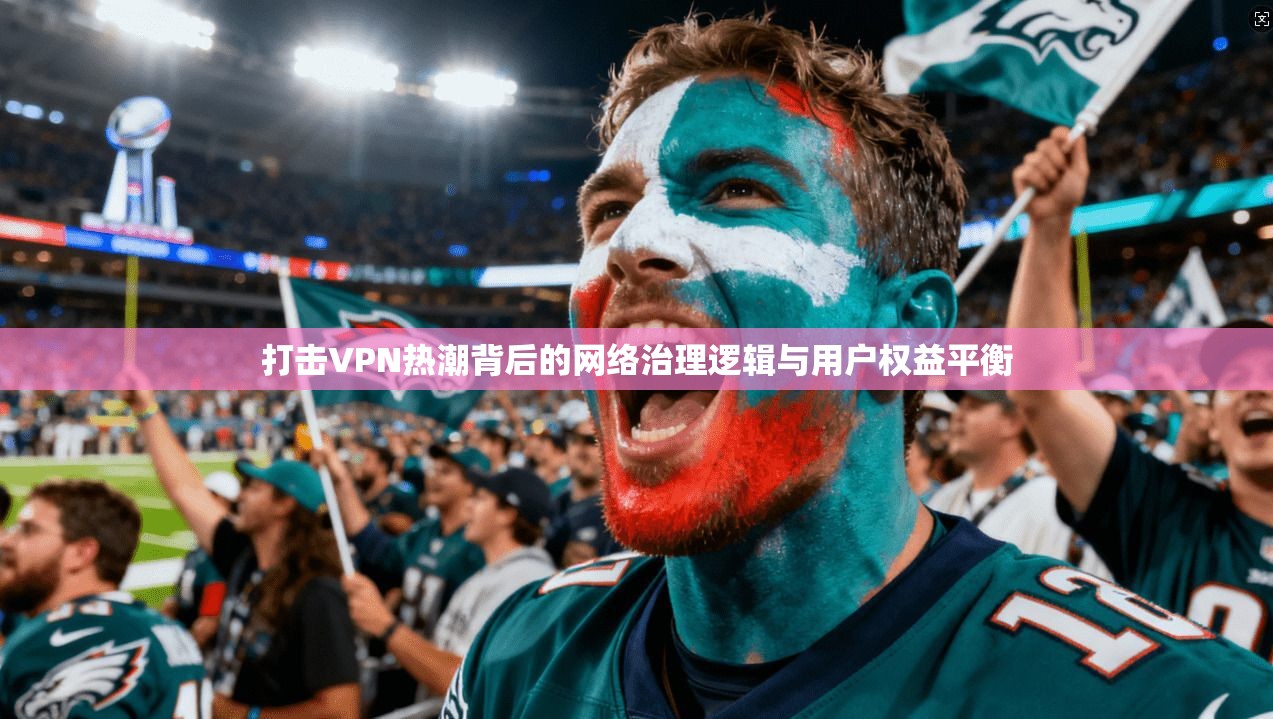 打击VPN热潮背后的网络治理逻辑与用户权益平衡