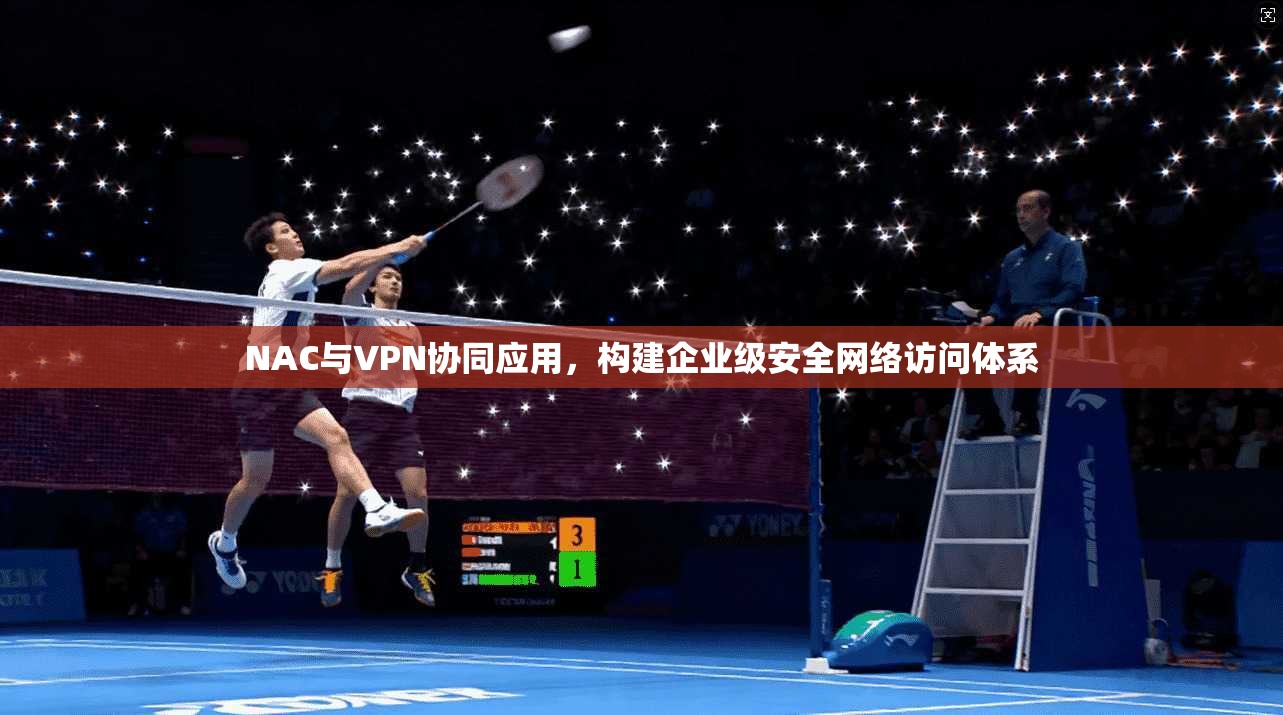 NAC与VPN协同应用，构建企业级安全网络访问体系