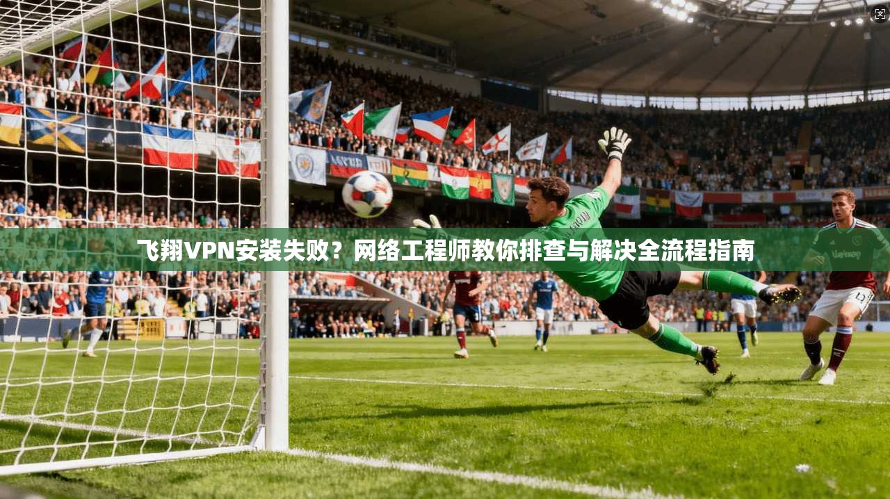 飞翔VPN安装失败？网络工程师教你排查与解决全流程指南