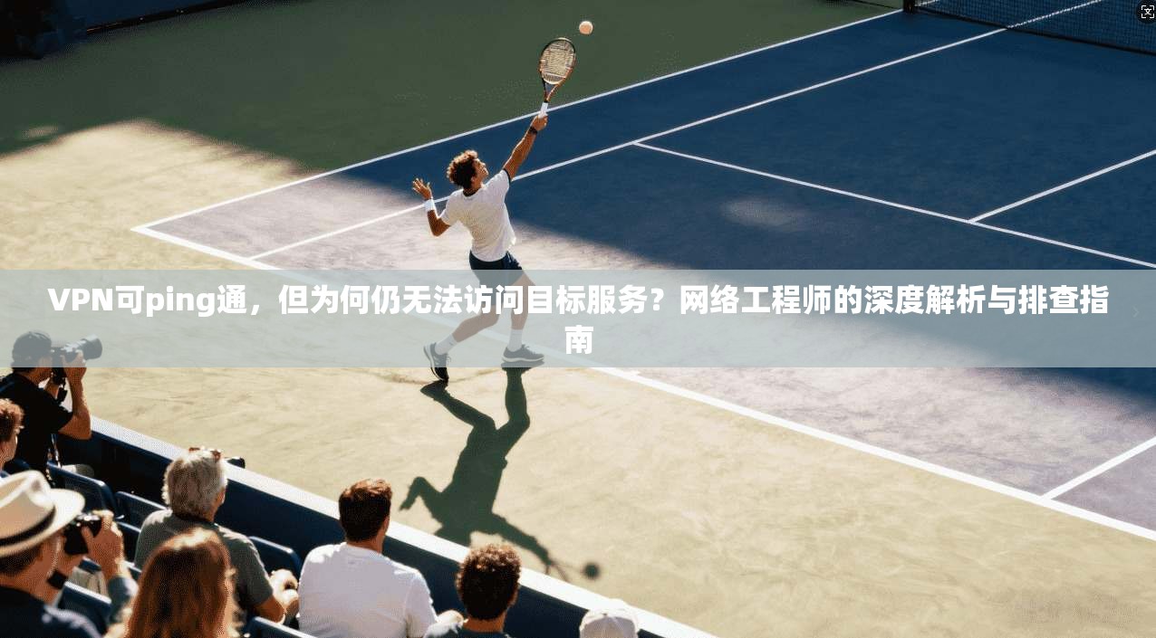 VPN可ping通，但为何仍无法访问目标服务？网络工程师的深度解析与排查指南