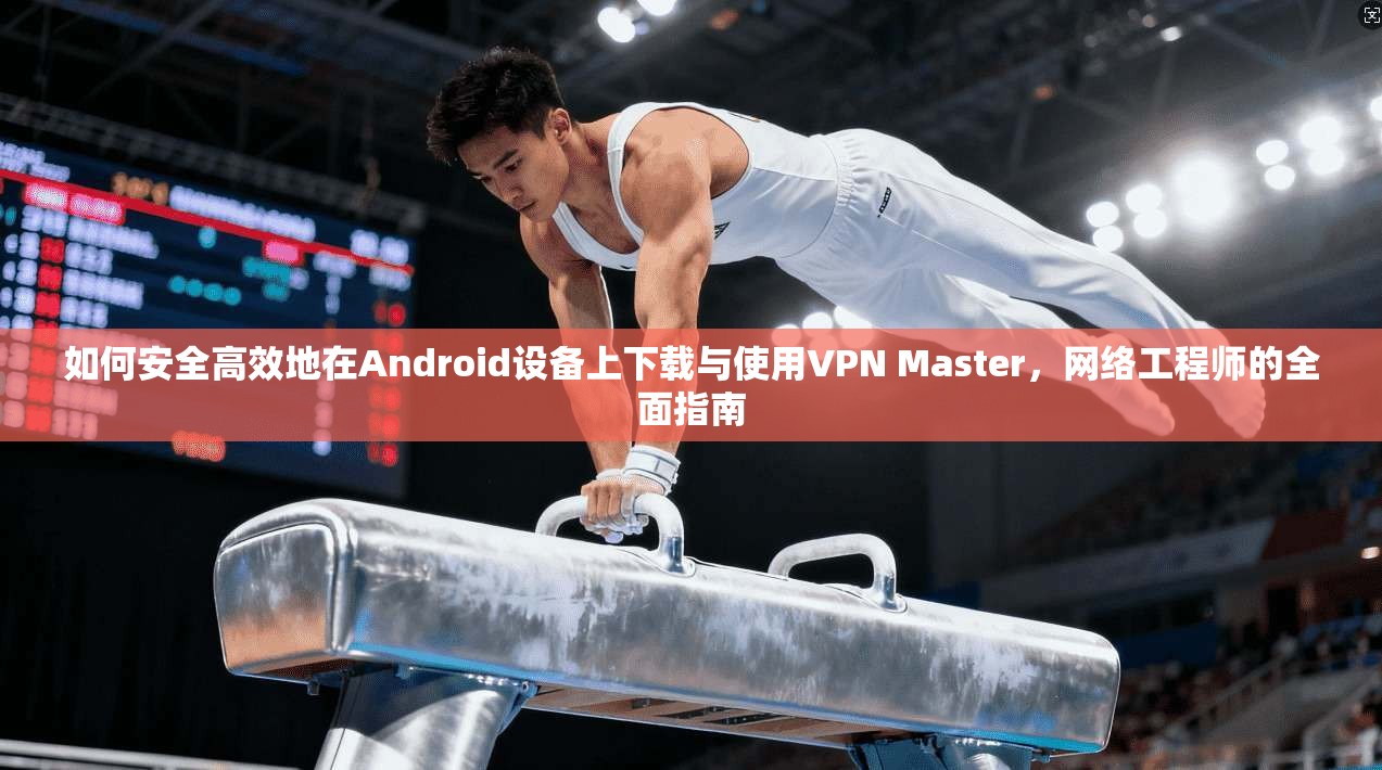 如何安全高效地在Android设备上下载与使用VPN Master，网络工程师的全面指南