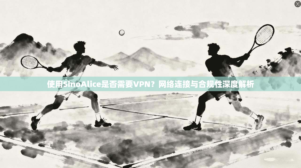 使用SinoAlice是否需要VPN？网络连接与合规性深度解析