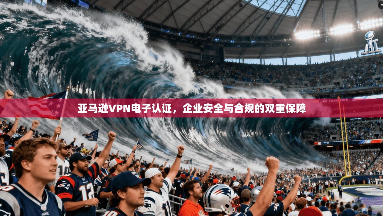 亚马逊VPN电子认证,企业安全与合规的双重保障