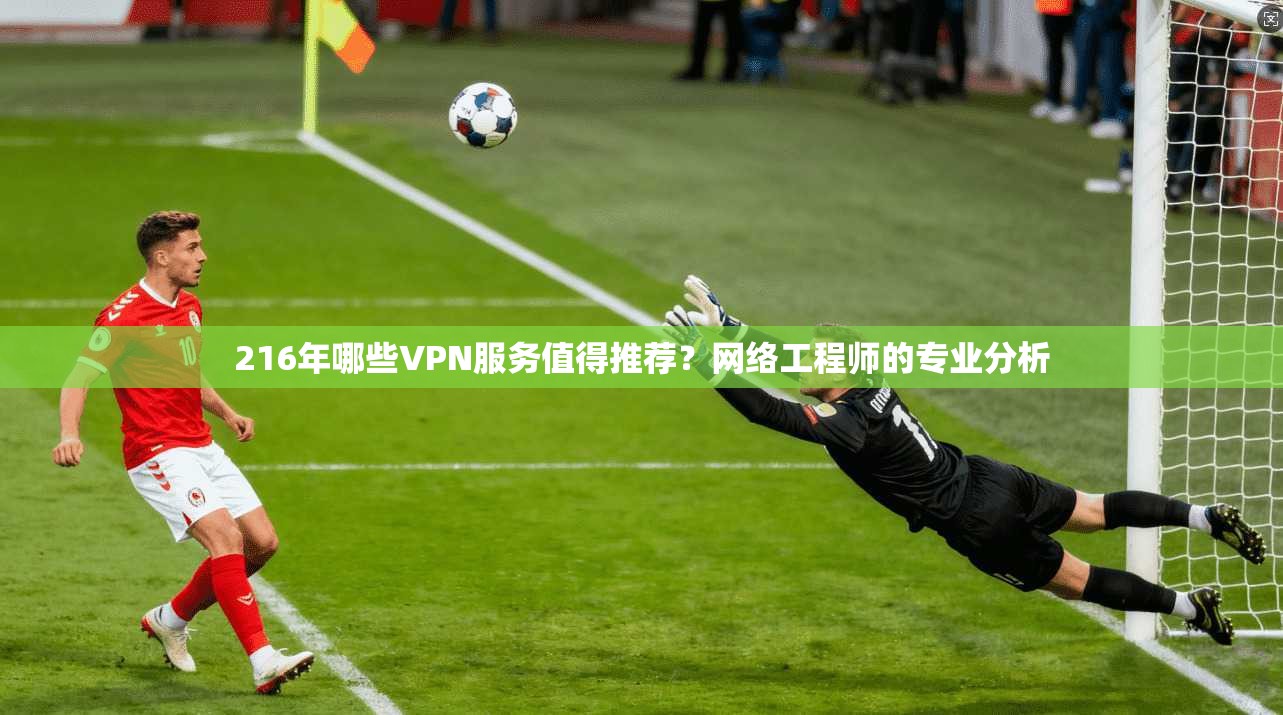 216年哪些VPN服务值得推荐？网络工程师的专业分析