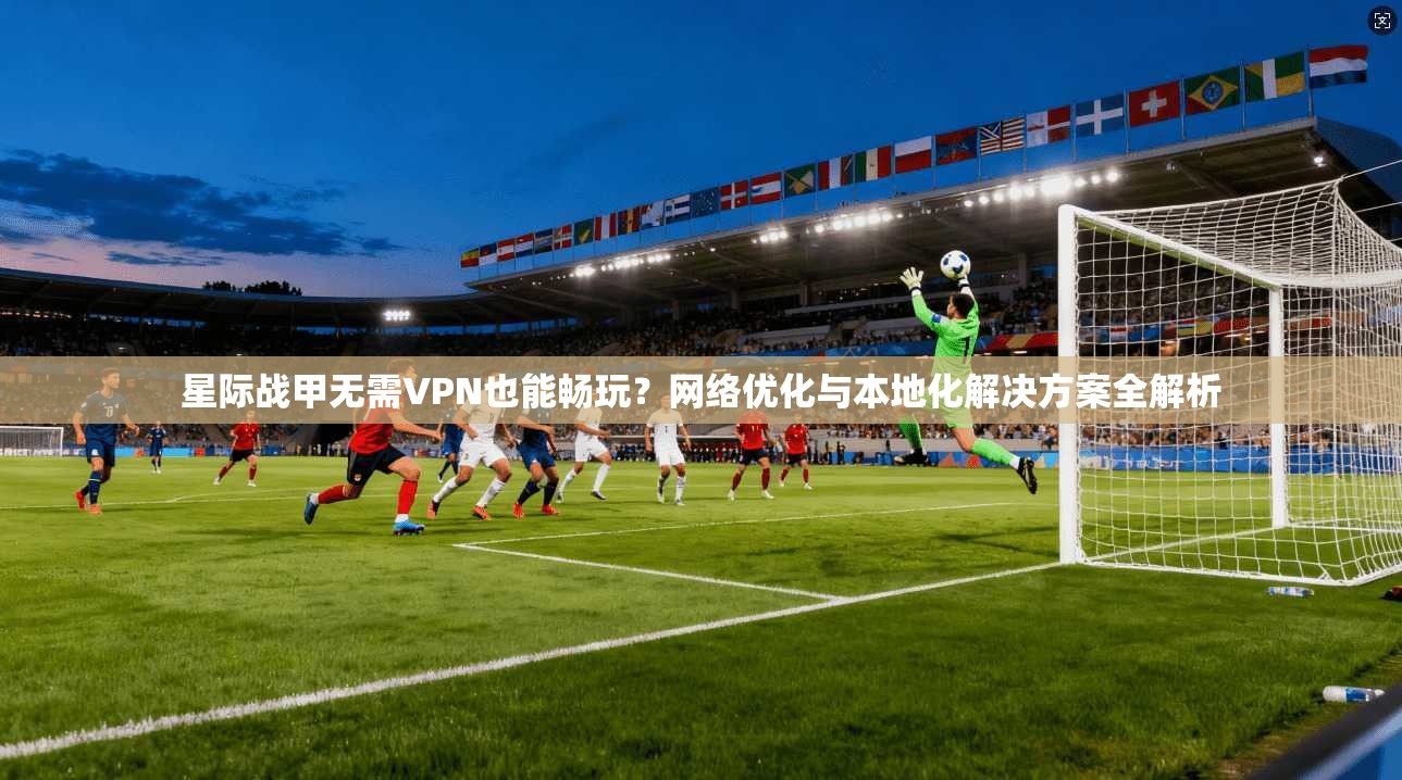 星际战甲无需VPN也能畅玩？网络优化与本地化解决方案全解析
