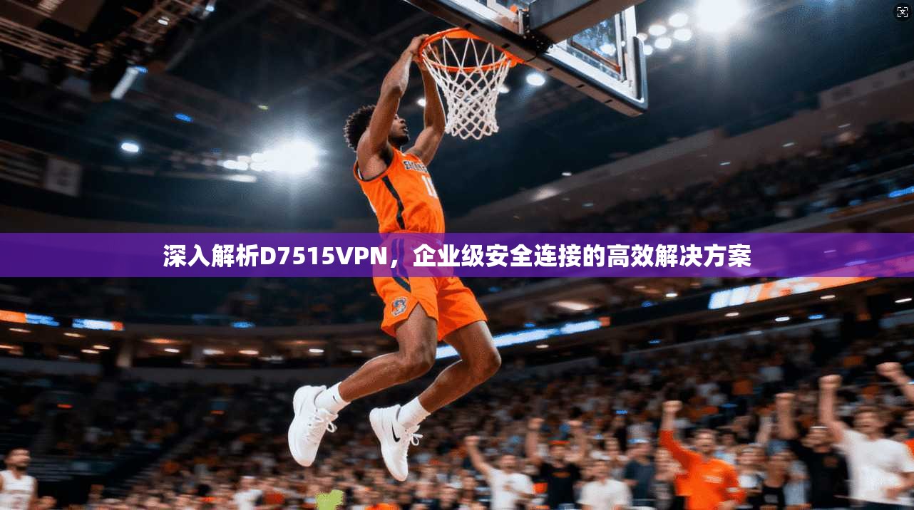 深入解析D7515VPN,企业级安全连接的高效解决方案