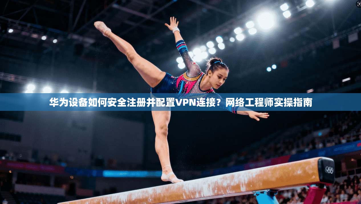 华为设备如何安全注册并配置VPN连接？网络工程师实操指南