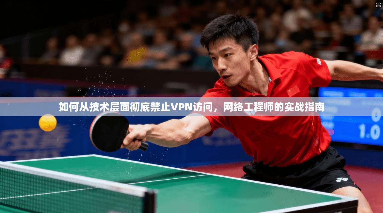 如何从技术层面彻底禁止VPN访问,网络工程师的实战指南