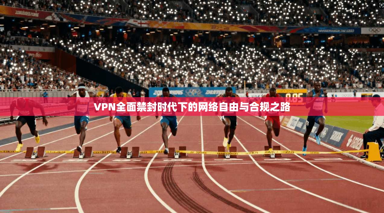 VPN全面禁封时代下的网络自由与合规之路
