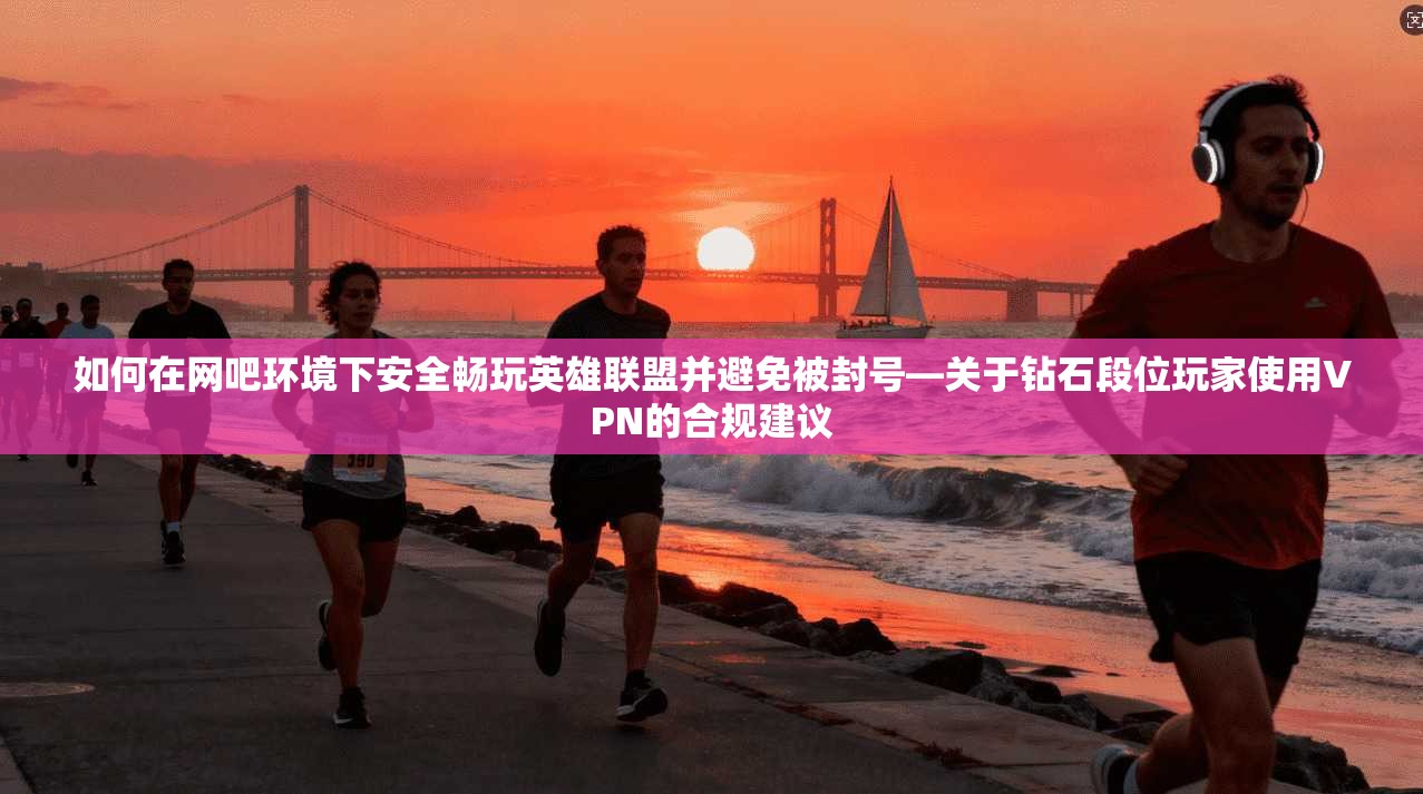 如何在网吧环境下安全畅玩英雄联盟并避免被封号—关于钻石段位玩家使用VPN的合规建议