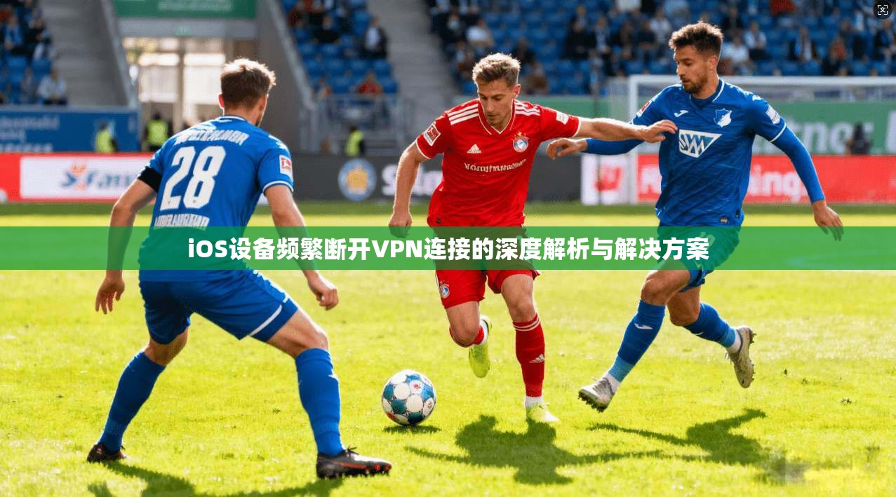 iOS设备频繁断开VPN连接的深度解析与解决方案