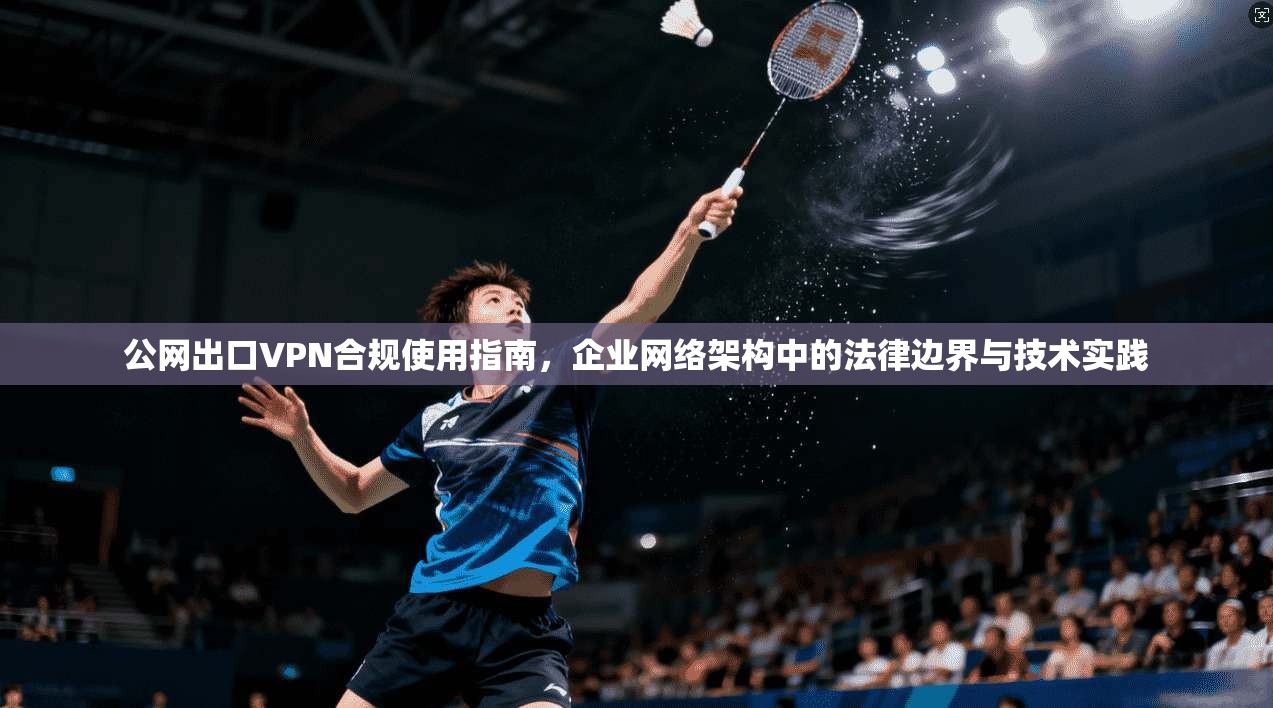 公网出口VPN合规使用指南，企业网络架构中的法律边界与技术实践
