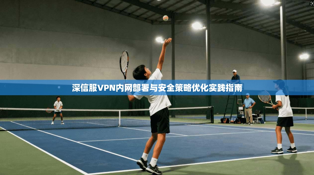 深信服VPN内网部署与安全策略优化实践指南