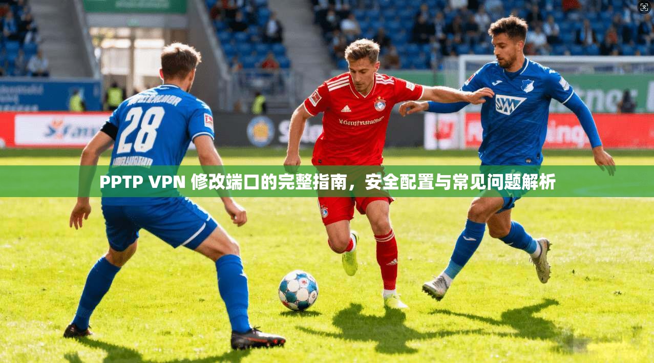 PPTP VPN 修改端口的完整指南,安全配置与常见问题解析