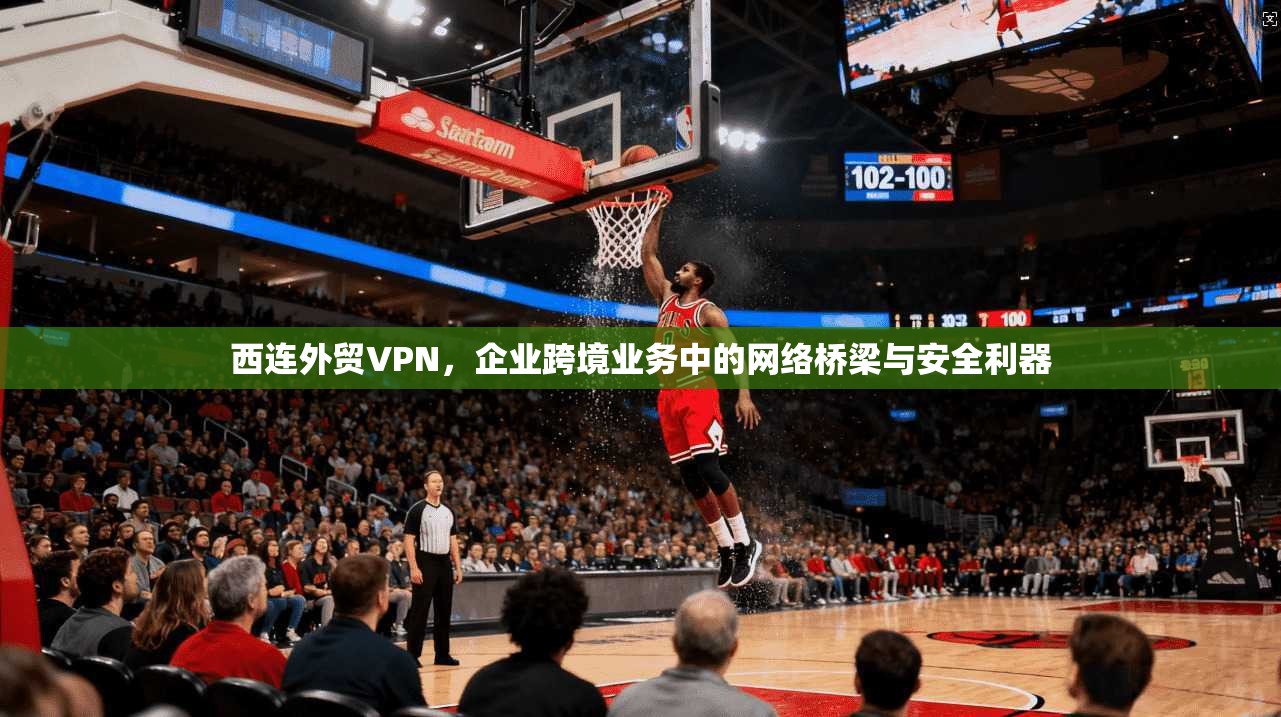 西连外贸VPN，企业跨境业务中的网络桥梁与安全利器