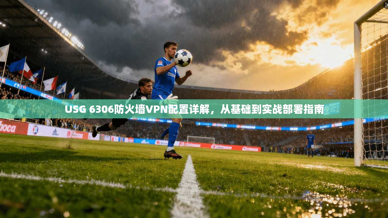 USG 6306防火墙VPN配置详解，从基础到实战部署指南