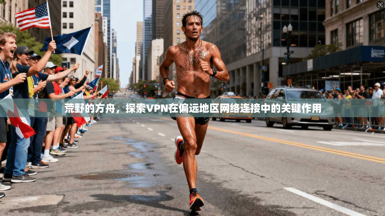 荒野的方舟，探索VPN在偏远地区网络连接中的关键作用
