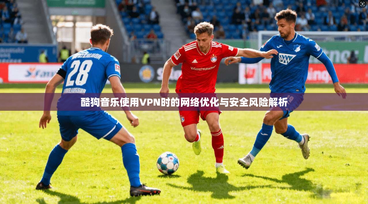 酷狗音乐使用VPN时的网络优化与安全风险解析